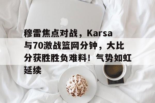 穆雷焦点对战，Karsa与70激战篮网分钟，大比分获胜胜负难料！气势如虹延续的简单介绍-开云体育官方网站