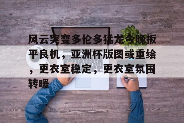 关于风云突变多伦多猛龙今晚扳平良机，亚洲杯版图或重绘，更衣室稳定，更衣室氛围转暖的信息-开云登录入口