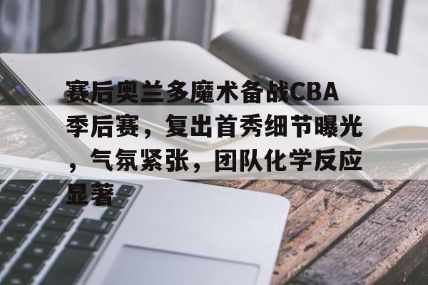 关于赛后奥兰多魔术备战CBA季后赛，复出首秀细节曝光，气氛紧张，团队化学反应显著的信息-开云登录入口
