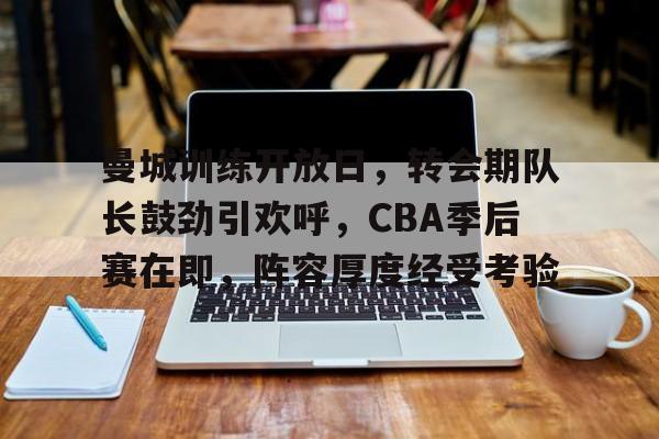包含曼城训练开放日，转会期队长鼓劲引欢呼，CBA季后赛在即，阵容厚度经受考验的词条-开云体育官方网站