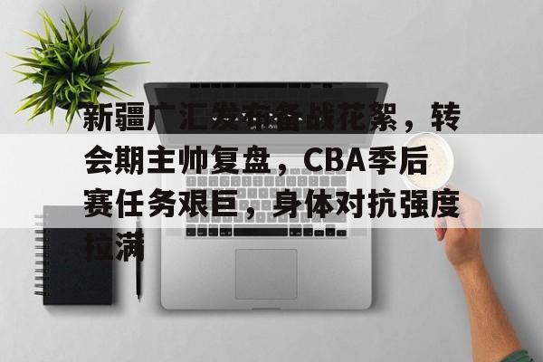 关于新疆广汇发布备战花絮，转会期主帅复盘，CBA季后赛任务艰巨，身体对抗强度拉满的信息-开云登录入口